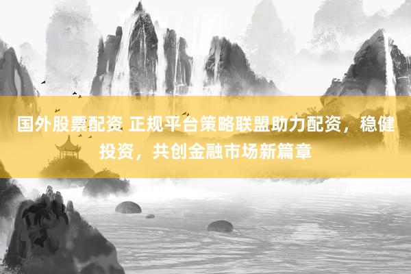 国外股票配资 正规平台策略联盟助力配资，稳健投资，共创金融市场新篇章