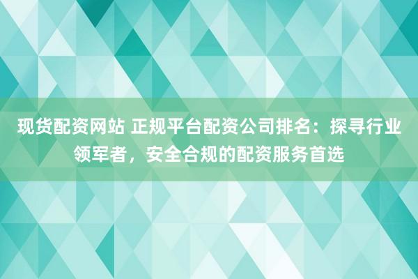 现货配资网站 正规平台配资公司排名：探寻行业领军者，安全合规的配资服务首选
