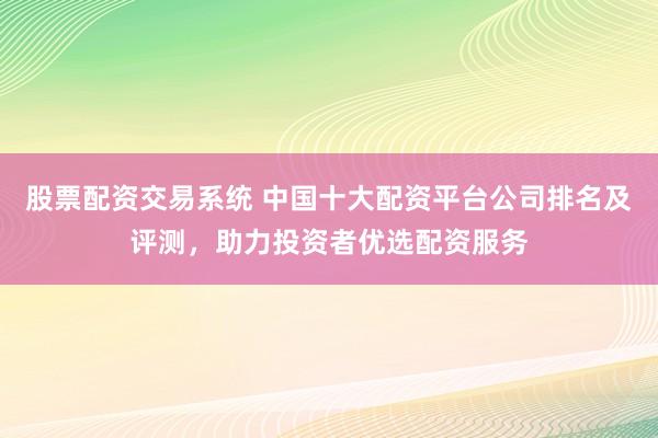 股票配资交易系统 中国十大配资平台公司排名及评测，助力投资者优选配资服务