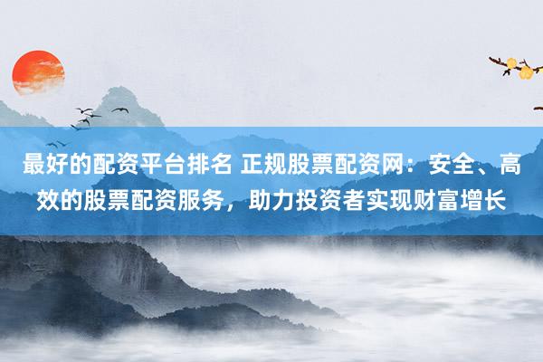 最好的配资平台排名 正规股票配资网：安全、高效的股票配资服务，助力投资者实现财富增长