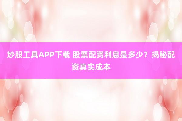 炒股工具APP下载 股票配资利息是多少？揭秘配资真实成本