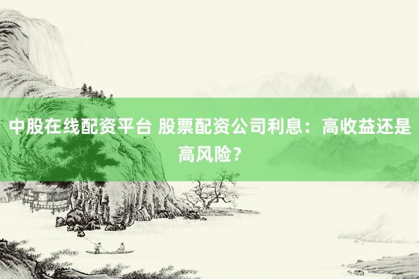 中股在线配资平台 股票配资公司利息：高收益还是高风险？