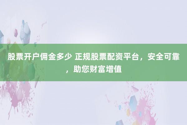 股票开户佣金多少 正规股票配资平台，安全可靠，助您财富增值
