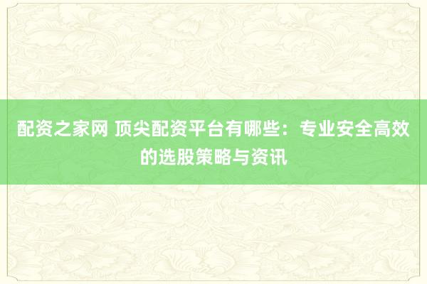 配资之家网 顶尖配资平台有哪些：专业安全高效的选股策略与资讯