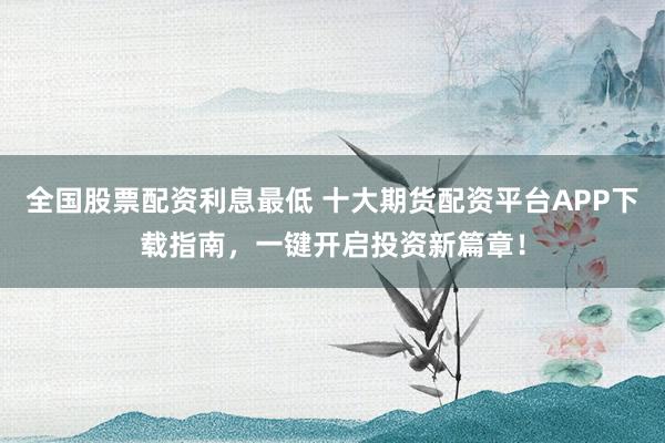 全国股票配资利息最低 十大期货配资平台APP下载指南，一键开启投资新篇章！