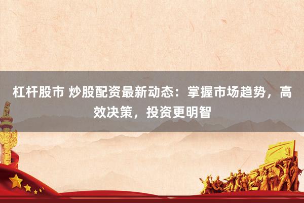杠杆股市 炒股配资最新动态：掌握市场趋势，高效决策，投资更明智