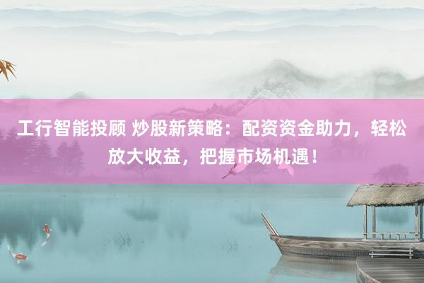 工行智能投顾 炒股新策略：配资资金助力，轻松放大收益，把握市场机遇！
