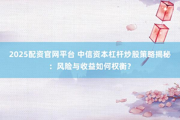 2025配资官网平台 中信资本杠杆炒股策略揭秘：风险与收益如何权衡？