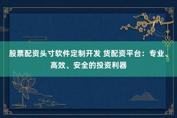 股票配资头寸软件定制开发 货配资平台：专业、高效、安全的投资利器