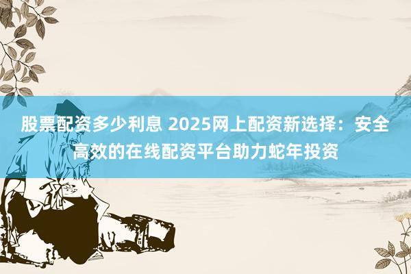股票配资多少利息 2025网上配资新选择：安全高效的在线配资平台助力蛇年投资