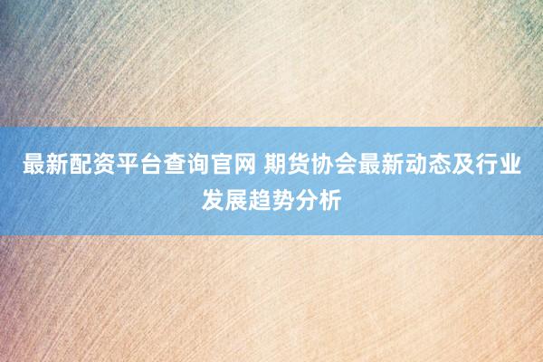 最新配资平台查询官网 期货协会最新动态及行业发展趋势分析