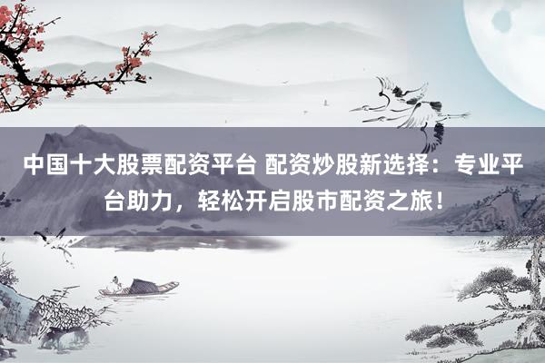 中国十大股票配资平台 配资炒股新选择：专业平台助力，轻松开启股市配资之旅！