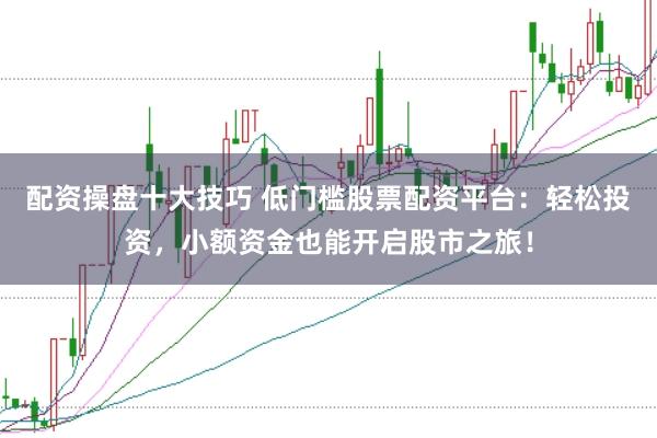 配资操盘十大技巧 低门槛股票配资平台：轻松投资，小额资金也能开启股市之旅！