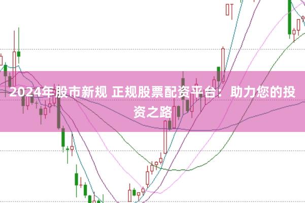 2024年股市新规 正规股票配资平台：助力您的投资之路