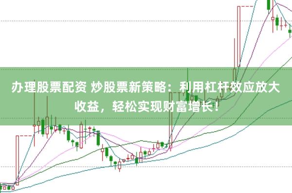 办理股票配资 炒股票新策略：利用杠杆效应放大收益，轻松实现财富增长！