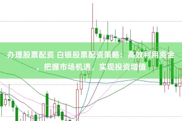 办理股票配资 白银股票配资策略：高效利用资金，把握市场机遇，实现投资增值
