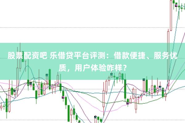 股票配资吧 乐借贷平台评测：借款便捷、服务优质，用户体验咋样？
