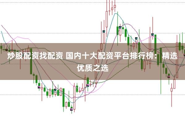 炒股配资找配资 国内十大配资平台排行榜：精选优质之选