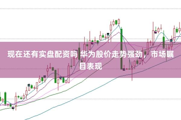 现在还有实盘配资吗 华为股价走势强劲，市场瞩目表现