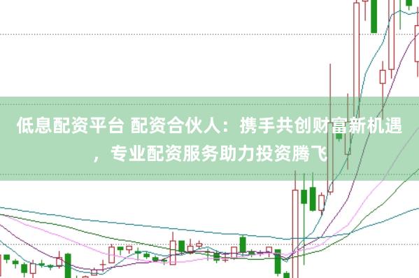 低息配资平台 配资合伙人：携手共创财富新机遇，专业配资服务助力投资腾飞