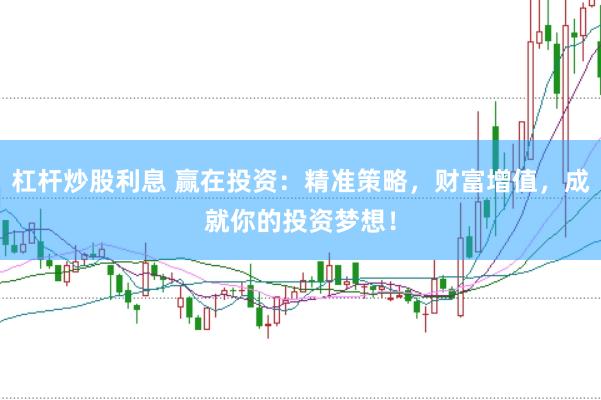 杠杆炒股利息 赢在投资：精准策略，财富增值，成就你的投资梦想！