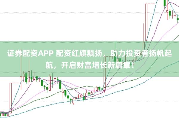 证券配资APP 配资红旗飘扬，助力投资者扬帆起航，开启财富增长新篇章！