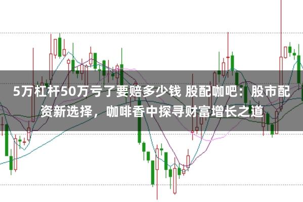 5万杠杆50万亏了要赔多少钱 股配咖吧：股市配资新选择，咖啡香中探寻财富增长之道