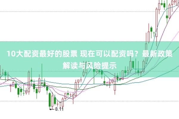 10大配资最好的股票 现在可以配资吗？最新政策解读与风险提示