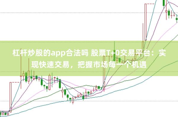 杠杆炒股的app合法吗 股票T+0交易平台：实现快速交易，把握市场每一个机遇