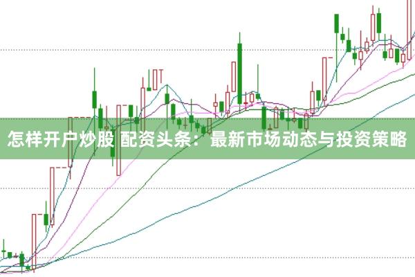 怎样开户炒股 配资头条：最新市场动态与投资策略
