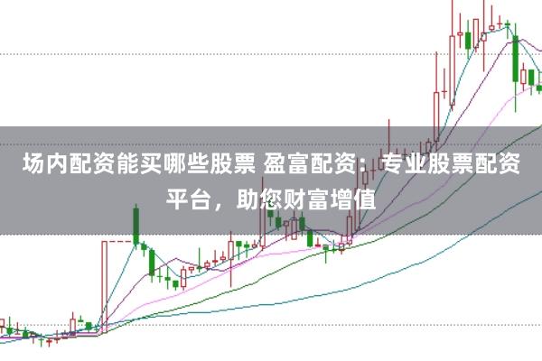 场内配资能买哪些股票 盈富配资：专业股票配资平台，助您财富增值