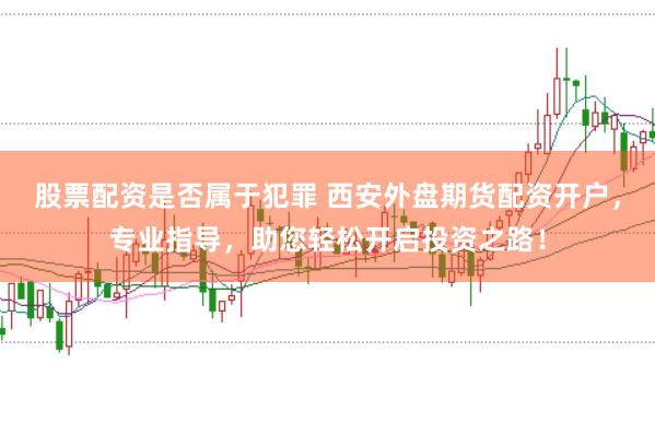 股票配资是否属于犯罪 西安外盘期货配资开户，专业指导，助您轻松开启投资之路！