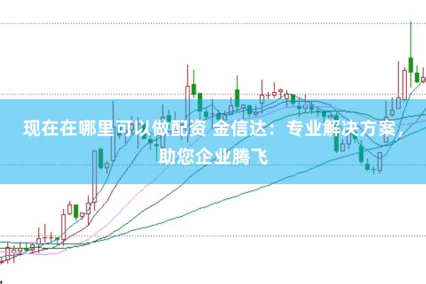 现在在哪里可以做配资 金信达：专业解决方案，助您企业腾飞