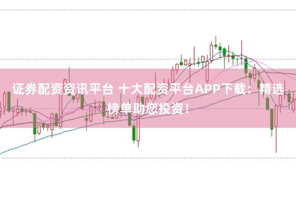 证券配资资讯平台 十大配资平台APP下载：精选榜单助您投资！