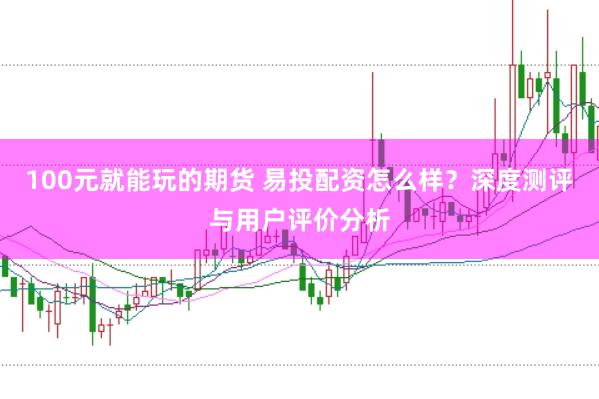100元就能玩的期货 易投配资怎么样？深度测评与用户评价分析