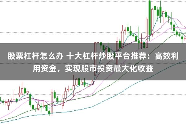 股票杠杆怎么办 十大杠杆炒股平台推荐:高效利用资金,实现股市投资最大化收益