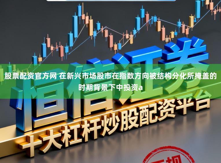 股票配资官方网 在新兴市场股市在指数方向被结构分化所掩盖的时期背景下中投资a