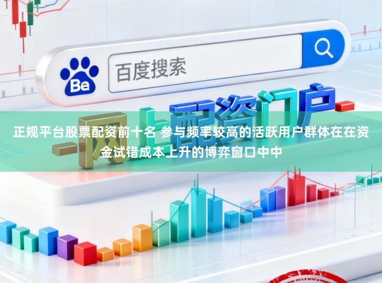 正规平台股票配资前十名 参与频率较高的活跃用户群体在在资金试错成本上升的博弈窗口中中