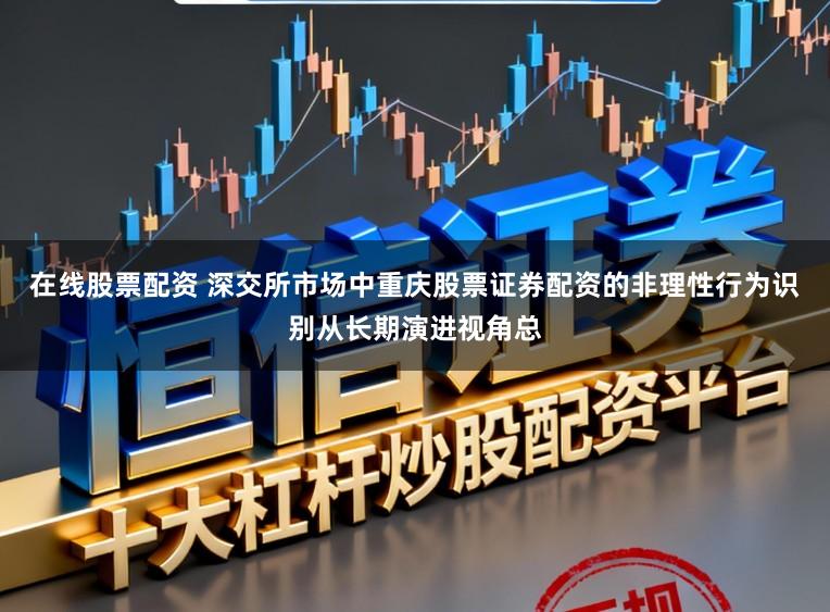 在线股票配资 深交所市场中重庆股票证券配资的非理性行为识别从长期演进视角总