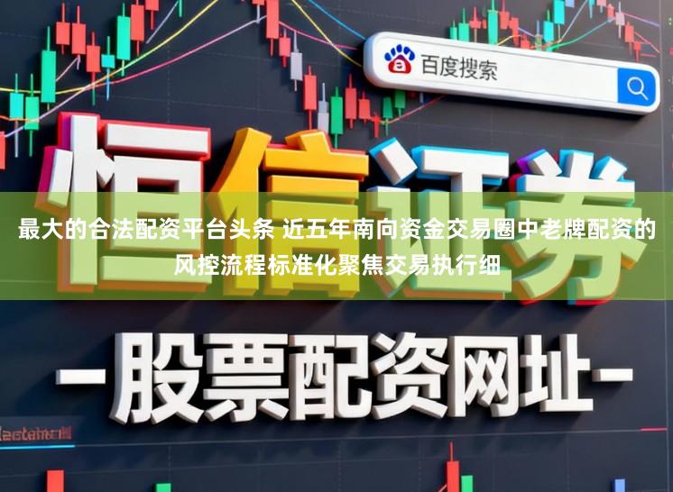 最大的合法配资平台头条 近五年南向资金交易圈中老牌配资的风控流程标准化聚焦交易执行细