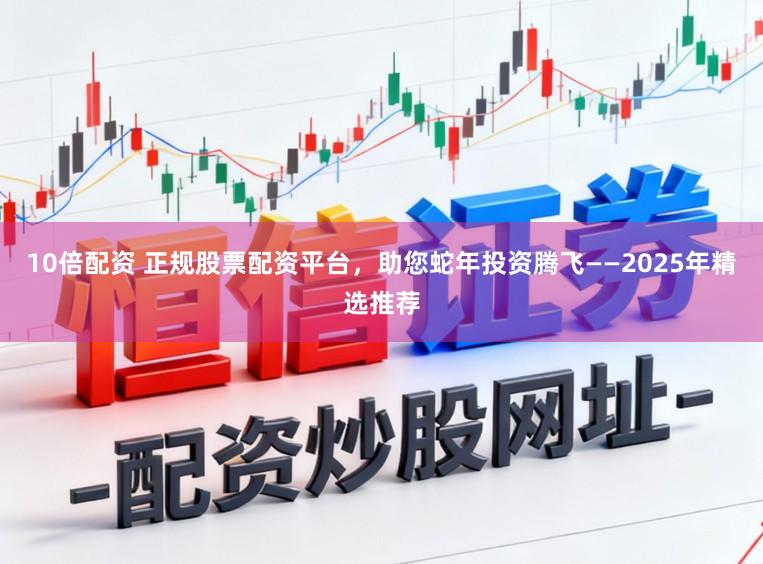 10倍配资 正规股票配资平台，助您蛇年投资腾飞——2025年精选推荐