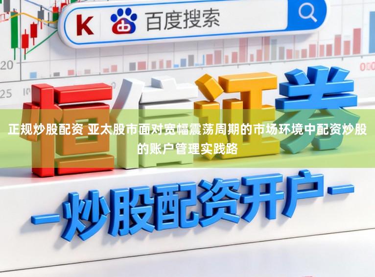 正规炒股配资 亚太股市面对宽幅震荡周期的市场环境中配资炒股的账户管理实践路