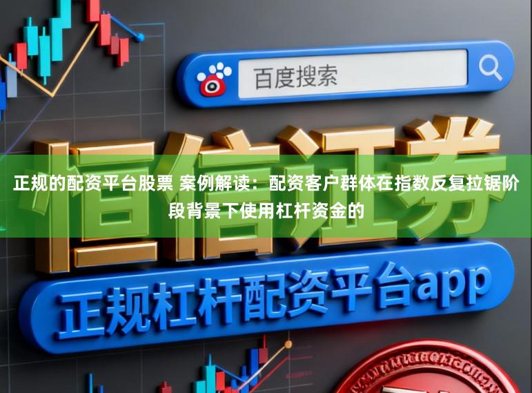 正规的配资平台股票 案例解读：配资客户群体在指数反复拉锯阶段背景下使用杠杆资金的
