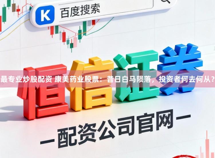 最专业炒股配资 康美药业股票：昔日白马陨落，投资者何去何从？