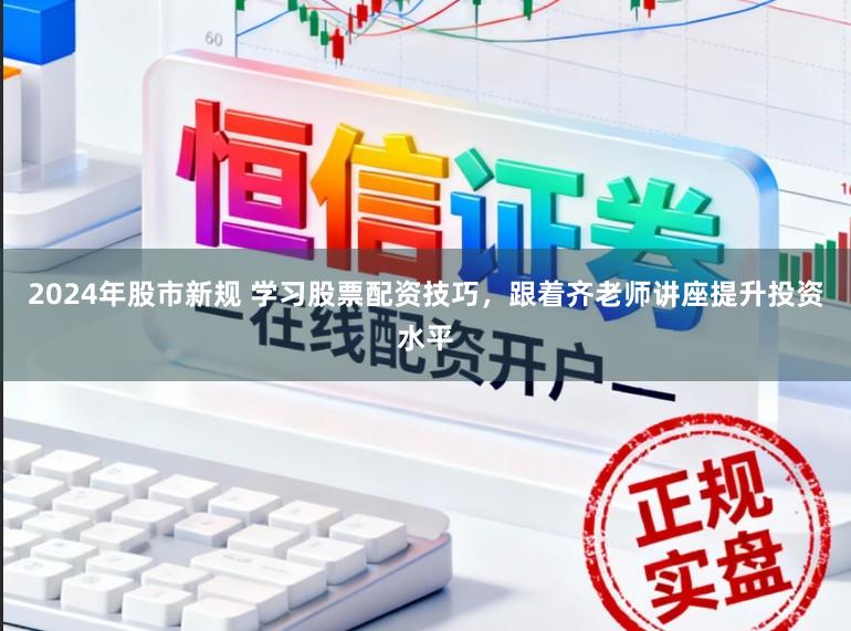 2024年股市新规 学习股票配资技巧，跟着齐老师讲座提升投资水平